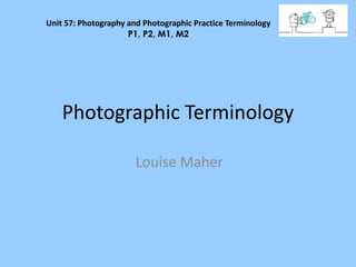 Unit 57: Photography and Photographic Practice Terminology 
P1, P2, M1, M2 
Photographic Terminology 
Louise Maher 
 