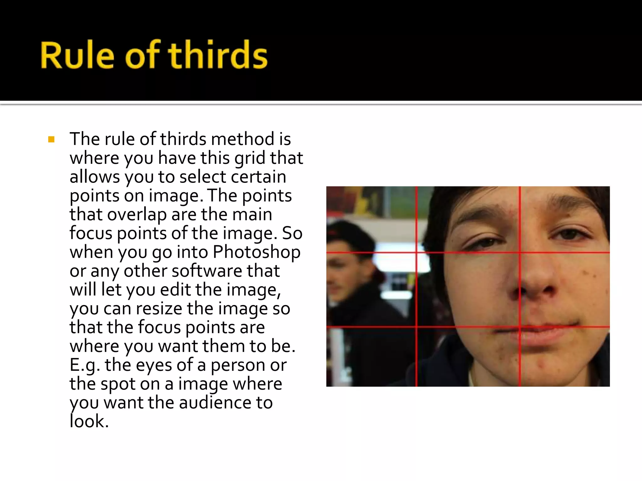  The rule of thirds method is
where you have this grid that
allows you to select certain
points on image.The points
that overlap are the main
focus points of the image. So
when you go into Photoshop
or any other software that
will let you edit the image,
you can resize the image so
that the focus points are
where you want them to be.
E.g. the eyes of a person or
the spot on a image where
you want the audience to
look.
 