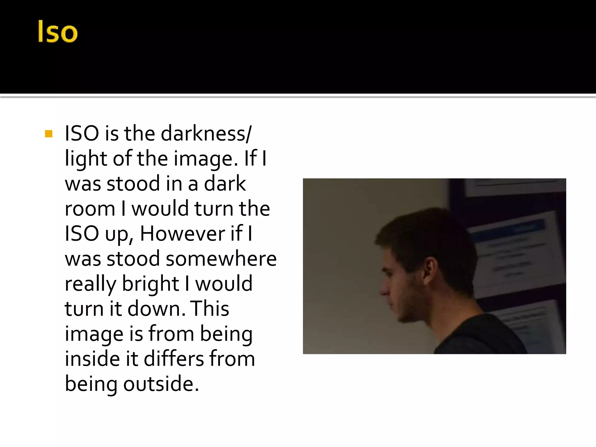  ISO is the darkness/
light of the image. If I
was stood in a dark
room I would turn the
ISO up, However if I
was stood somewhere
really bright I would
turn it down.This
image is from being
inside it differs from
being outside.
 