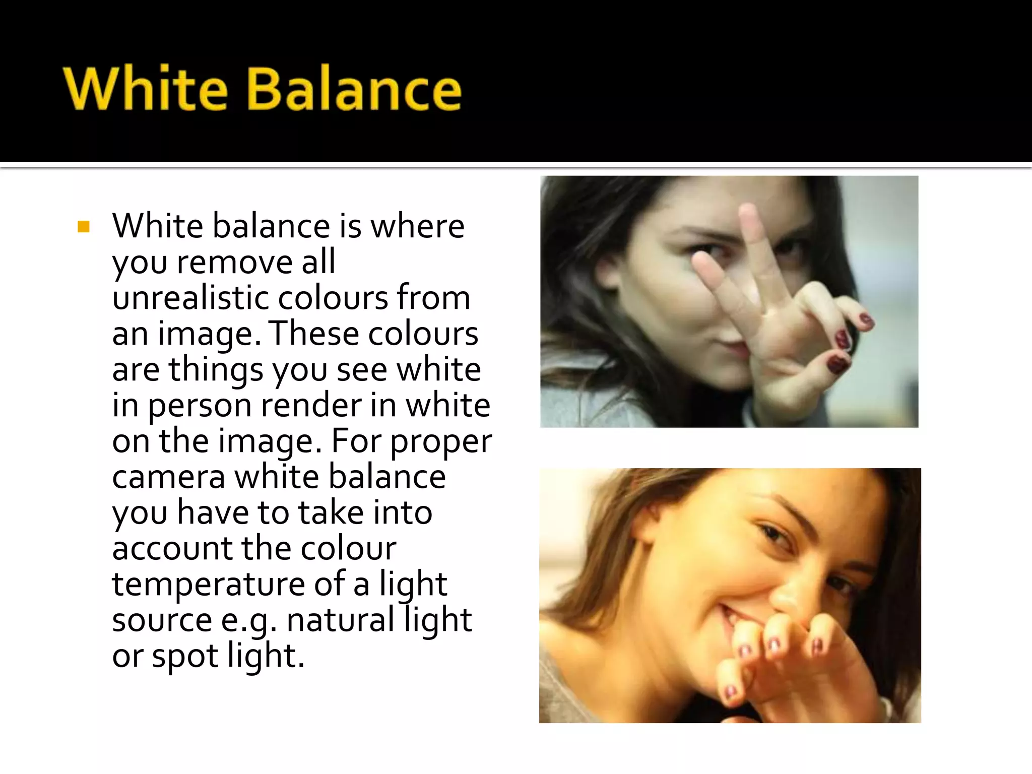  White balance is where
you remove all
unrealistic colours from
an image.These colours
are things you see white
in person render in white
on the image. For proper
camera white balance
you have to take into
account the colour
temperature of a light
source e.g. natural light
or spot light.
 