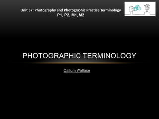 Callum Wallace
PHOTOGRAPHIC TERMINOLOGY
Unit 57: Photography and Photographic Practice Terminology
P1, P2, M1, M2
 
