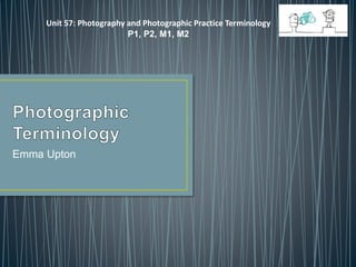 Emma Upton
Unit 57: Photography and Photographic Practice Terminology
P1, P2, M1, M2
 