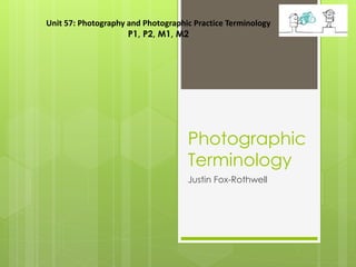 Photographic
Terminology
Justin Fox-Rothwell
Unit 57: Photography and Photographic Practice Terminology
P1, P2, M1, M2
 