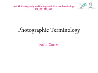 Photographic Terminology
Lydia Cooke
Unit 57: Photography and Photographic Practice Terminology
P1, P2, M1, M2
 