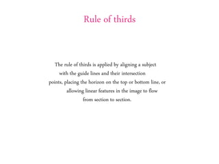 Rule of thirds
The rule of thirds is applied by aligning a subject
with the guide lines and their intersection
points, placing the horizon on the top or bottom line, or
allowing linear features in the image to flow
from section to section.
 