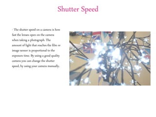 Shutter Speed
- The shutter speed on a camera is how
fast the lenses open on the camera
when taking a photograph. The
amount of light that reaches the film or
image sensor is proportional to the
exposure time. By using a good quality
camera you can change the shutter
speed, by using your camera manually.
 
