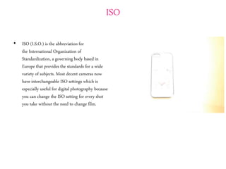 ISO
• ISO (I.S.O.) is the abbreviation for
the International Organization of
Standardization, a governing body based in
Europe that provides the standards for a wide
variety of subjects. Most decent cameras now
have interchangeable ISO settings which is
especially useful for digital photography because
you can change the ISO setting for every shot
you take without the need to change film.
 