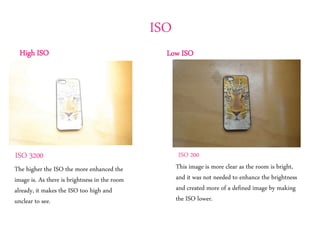 ISO
Low ISOHigh ISO
The higher the ISO the more enhanced the
image is. As there is brightness in the room
already, it makes the ISO too high and
unclear to see.
ISO 3200
This image is more clear as the room is bright,
and it was not needed to enhance the brightness
and created more of a defined image by making
the ISO lower.
ISO 200
 