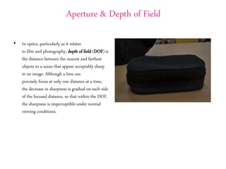 Aperture & Depth of Field
• In optics, particularly as it relates
to film and photography, depth of field (DOF) is
the distance between the nearest and farthest
objects in a scene that appear acceptably sharp
in an image. Although a lens can
precisely focus at only one distance at a time,
the decrease in sharpness is gradual on each side
of the focused distance, so that within the DOF,
the sharpness is imperceptible under normal
viewing conditions.
 