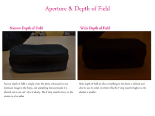 Aperture & Depth of Field
Narrow Depth of Field Wide Depth of Field
Wide depth of field, is when everything in the frame is defined and
clear to see. In order to retrieve this the F stop must be higher so the
shutter is smaller.
Narrow depth of field is simply when the photo is focused on one
dominant image in the frame, and everything that surrounds it is
blurred out so we can’t view it clearly. The F stop must be lower so the
shutter is a lot wider.
 