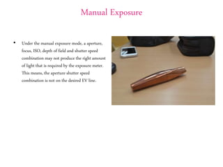 Manual Exposure
• Under the manual exposure mode, a aperture,
focus, ISO, depth of field and shutter speed
combination may not produce the right amount
of light that is required by the exposure meter.
This means, the aperture shutter speed
combination is not on the desired EV line.
 