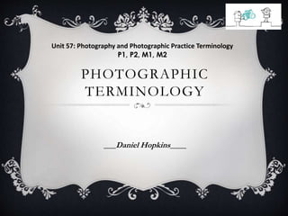 Unit 57: Photography and Photographic Practice Terminology 
P1, P2, M1, M2 
PHOTOGRAPHIC 
TERMINOLOGY 
___Daniel Hopkins____ 
 