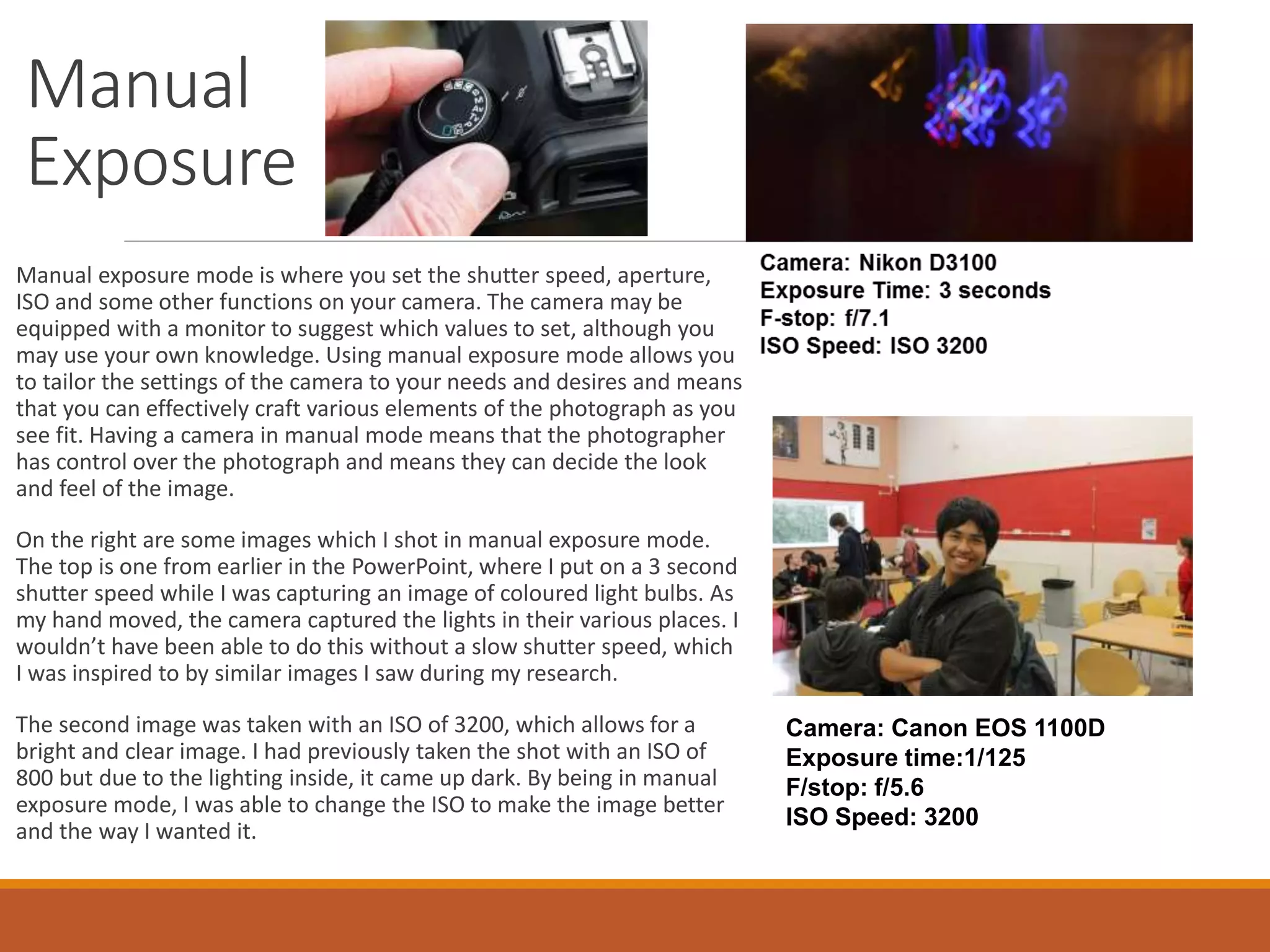 Manual 
Exposure 
Manual exposure mode is where you set the shutter speed, aperture, 
ISO and some other functions on your camera. The camera may be 
equipped with a monitor to suggest which values to set, although you 
may use your own knowledge. Using manual exposure mode allows you 
to tailor the settings of the camera to your needs and desires and means 
that you can effectively craft various elements of the photograph as you 
see fit. Having a camera in manual mode means that the photographer 
has control over the photograph and means they can decide the look 
and feel of the image. 
On the right are some images which I shot in manual exposure mode. 
The top is one from earlier in the PowerPoint, where I put on a 3 second 
shutter speed while I was capturing an image of coloured light bulbs. As 
my hand moved, the camera captured the lights in their various places. I 
wouldn’t have been able to do this without a slow shutter speed, which 
I was inspired to by similar images I saw during my research. 
The second image was taken with an ISO of 3200, which allows for a 
bright and clear image. I had previously taken the shot with an ISO of 
800 but due to the lighting inside, it came up dark. By being in manual 
exposure mode, I was able to change the ISO to make the image better 
and the way I wanted it. 
Camera: Canon EOS 1100D 
Exposure time:1/125 
F/stop: f/5.6 
ISO Speed: 3200 
