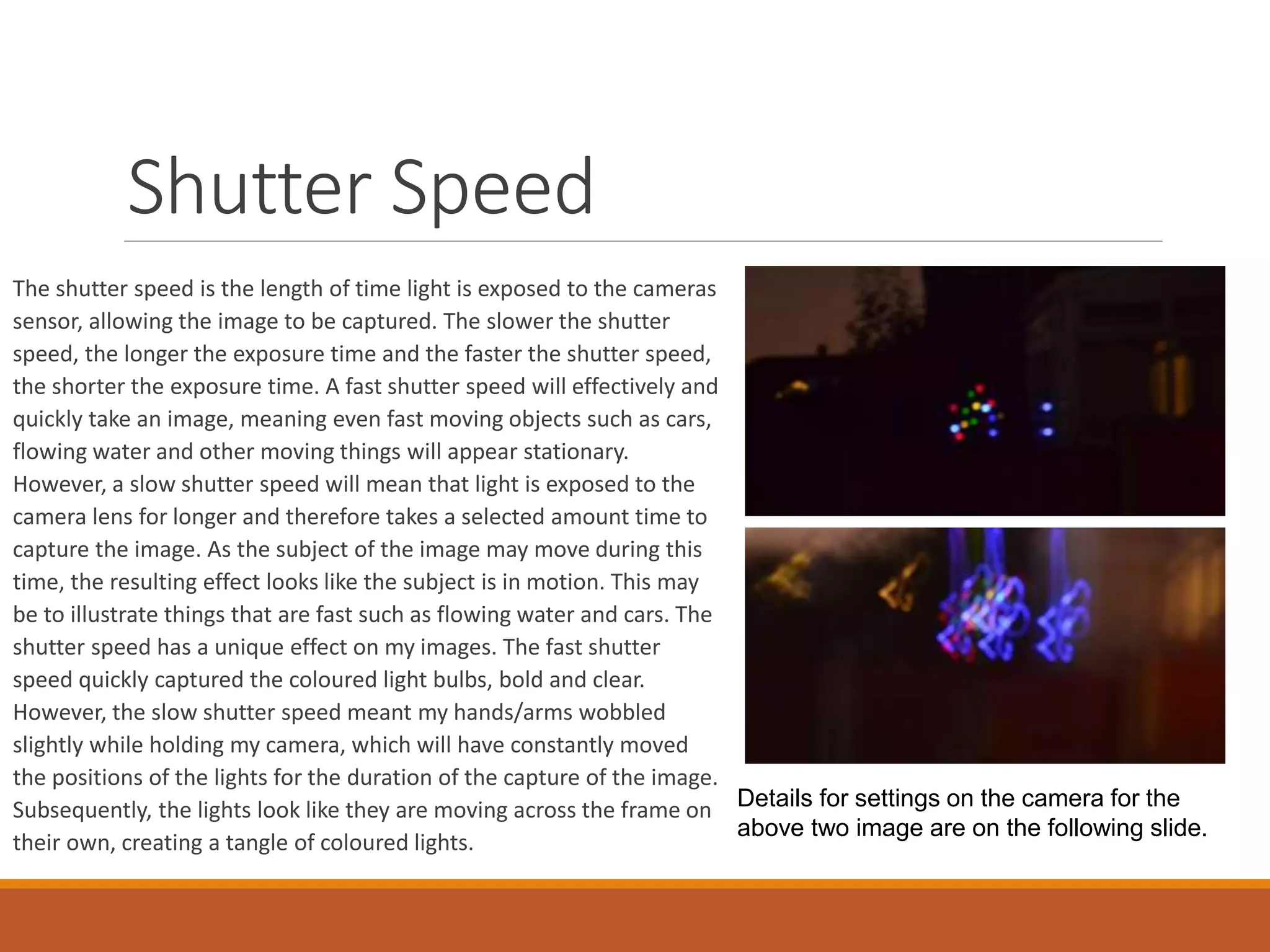 The shutter speed is the length of time light is exposed to the cameras 
sensor, allowing the image to be captured. The slower the shutter 
speed, the longer the exposure time and the faster the shutter speed, 
the shorter the exposure time. A fast shutter speed will effectively and 
quickly take an image, meaning even fast moving objects such as cars, 
flowing water and other moving things will appear stationary. 
However, a slow shutter speed will mean that light is exposed to the 
camera lens for longer and therefore takes a selected amount time to 
capture the image. As the subject of the image may move during this 
time, the resulting effect looks like the subject is in motion. This may 
be to illustrate things that are fast such as flowing water and cars. The 
shutter speed has a unique effect on my images. The fast shutter 
speed quickly captured the coloured light bulbs, bold and clear. 
However, the slow shutter speed meant my hands/arms wobbled 
slightly while holding my camera, which will have constantly moved 
the positions of the lights for the duration of the capture of the image. 
Subsequently, the lights look like they are moving across the frame on 
their own, creating a tangle of coloured lights. 
Details for settings on the camera for the 
above two image are on the following slide. 
Shutter Speed 
 
