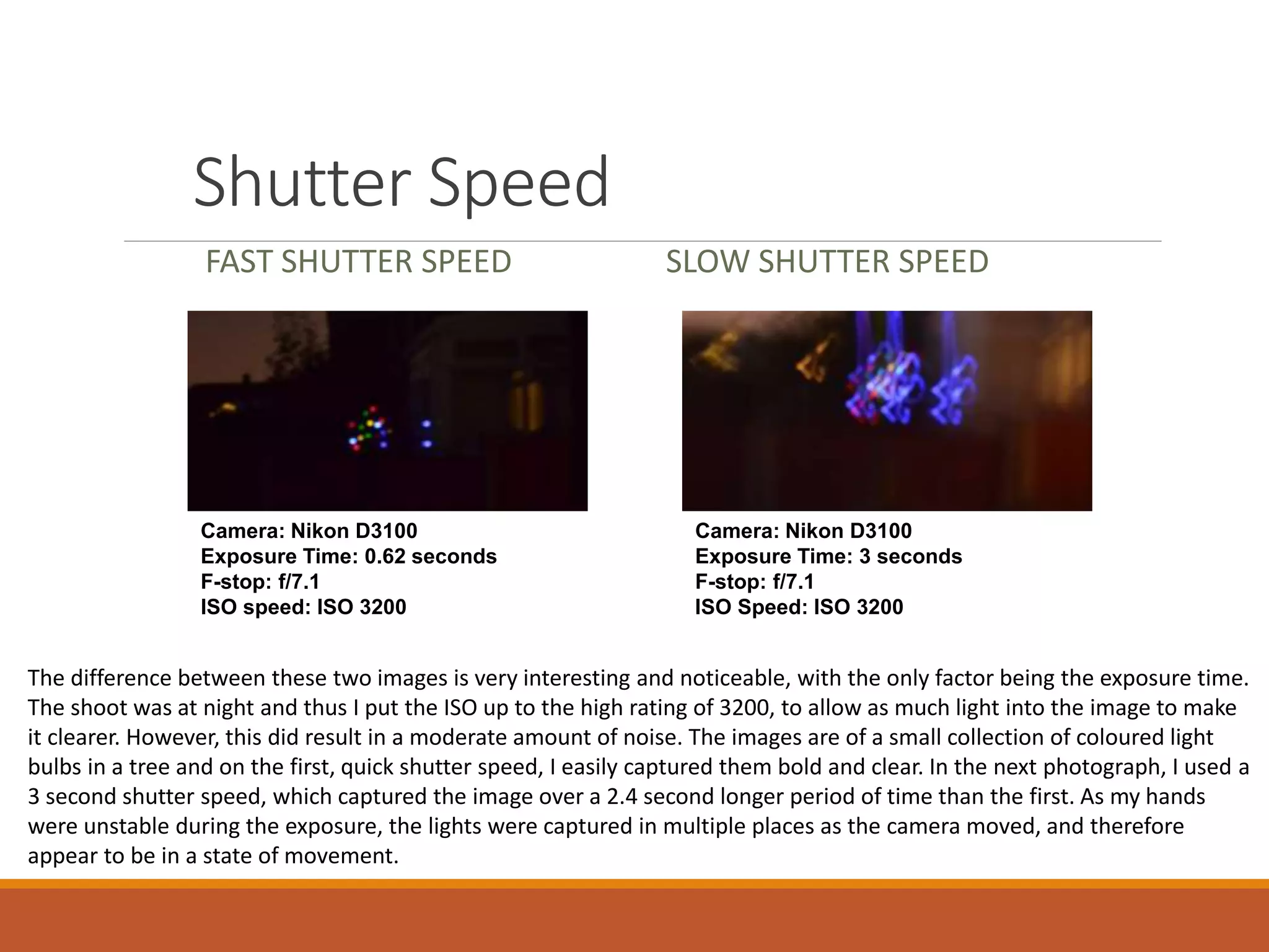 Shutter Speed 
FAST SHUTTER SPEED SLOW SHUTTER SPEED 
Camera: Nikon D3100 
Exposure Time: 0.62 seconds 
F-stop: f/7.1 
ISO speed: ISO 3200 
Camera: Nikon D3100 
Exposure Time: 3 seconds 
F-stop: f/7.1 
ISO Speed: ISO 3200 
The difference between these two images is very interesting and noticeable, with the only factor being the exposure time. 
The shoot was at night and thus I put the ISO up to the high rating of 3200, to allow as much light into the image to make 
it clearer. However, this did result in a moderate amount of noise. The images are of a small collection of coloured light 
bulbs in a tree and on the first, quick shutter speed, I easily captured them bold and clear. In the next photograph, I used a 
3 second shutter speed, which captured the image over a 2.4 second longer period of time than the first. As my hands 
were unstable during the exposure, the lights were captured in multiple places as the camera moved, and therefore 
appear to be in a state of movement. 
 