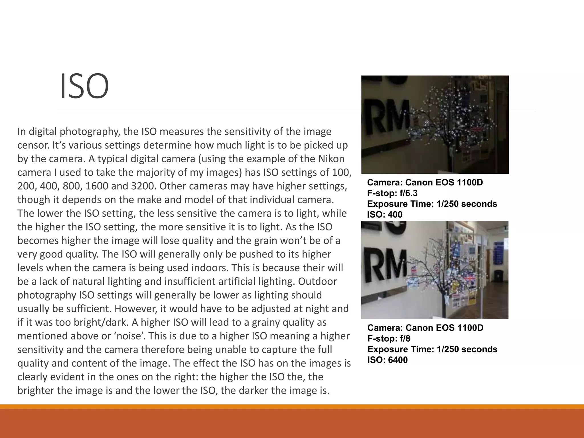 In digital photography, the ISO measures the sensitivity of the image 
censor. It’s various settings determine how much light is to be picked up 
by the camera. A typical digital camera (using the example of the Nikon 
camera I used to take the majority of my images) has ISO settings of 100, 
200, 400, 800, 1600 and 3200. Other cameras may have higher settings, 
though it depends on the make and model of that individual camera. 
The lower the ISO setting, the less sensitive the camera is to light, while 
the higher the ISO setting, the more sensitive it is to light. As the ISO 
becomes higher the image will lose quality and the grain won’t be of a 
very good quality. The ISO will generally only be pushed to its higher 
levels when the camera is being used indoors. This is because their will 
be a lack of natural lighting and insufficient artificial lighting. Outdoor 
photography ISO settings will generally be lower as lighting should 
usually be sufficient. However, it would have to be adjusted at night and 
if it was too bright/dark. A higher ISO will lead to a grainy quality as 
mentioned above or ‘noise’. This is due to a higher ISO meaning a higher 
sensitivity and the camera therefore being unable to capture the full 
quality and content of the image. The effect the ISO has on the images is 
clearly evident in the ones on the right: the higher the ISO the, the 
brighter the image is and the lower the ISO, the darker the image is. 
Camera: Canon EOS 1100D 
F-stop: f/6.3 
Exposure Time: 1/250 seconds 
ISO: 400 
Camera: Canon EOS 1100D 
F-stop: f/8 
Exposure Time: 1/250 seconds 
ISO: 6400 
ISO 
 