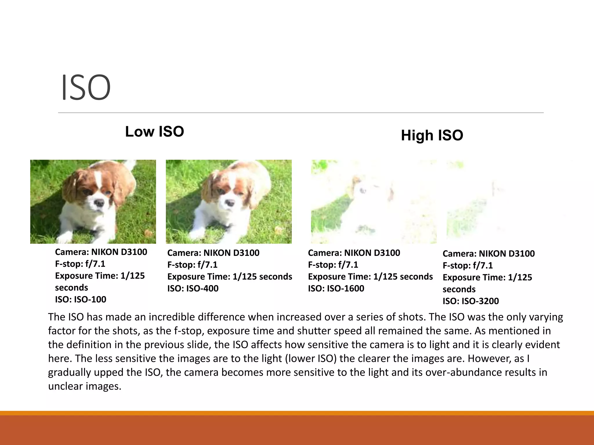 ISO 
Low ISO High ISO 
Camera: NIKON D3100 
F-stop: f/7.1 
Exposure Time: 1/125 
seconds 
ISO: ISO-100 
Camera: NIKON D3100 
F-stop: f/7.1 
Exposure Time: 1/125 seconds 
ISO: ISO-400 
Camera: NIKON D3100 
F-stop: f/7.1 
Exposure Time: 1/125 
seconds 
ISO: ISO-3200 
Camera: NIKON D3100 
F-stop: f/7.1 
Exposure Time: 1/125 seconds 
ISO: ISO-1600 
The ISO has made an incredible difference when increased over a series of shots. The ISO was the only varying 
factor for the shots, as the f-stop, exposure time and shutter speed all remained the same. As mentioned in 
the definition in the previous slide, the ISO affects how sensitive the camera is to light and it is clearly evident 
here. The less sensitive the images are to the light (lower ISO) the clearer the images are. However, as I 
gradually upped the ISO, the camera becomes more sensitive to the light and its over-abundance results in 
unclear images. 
 