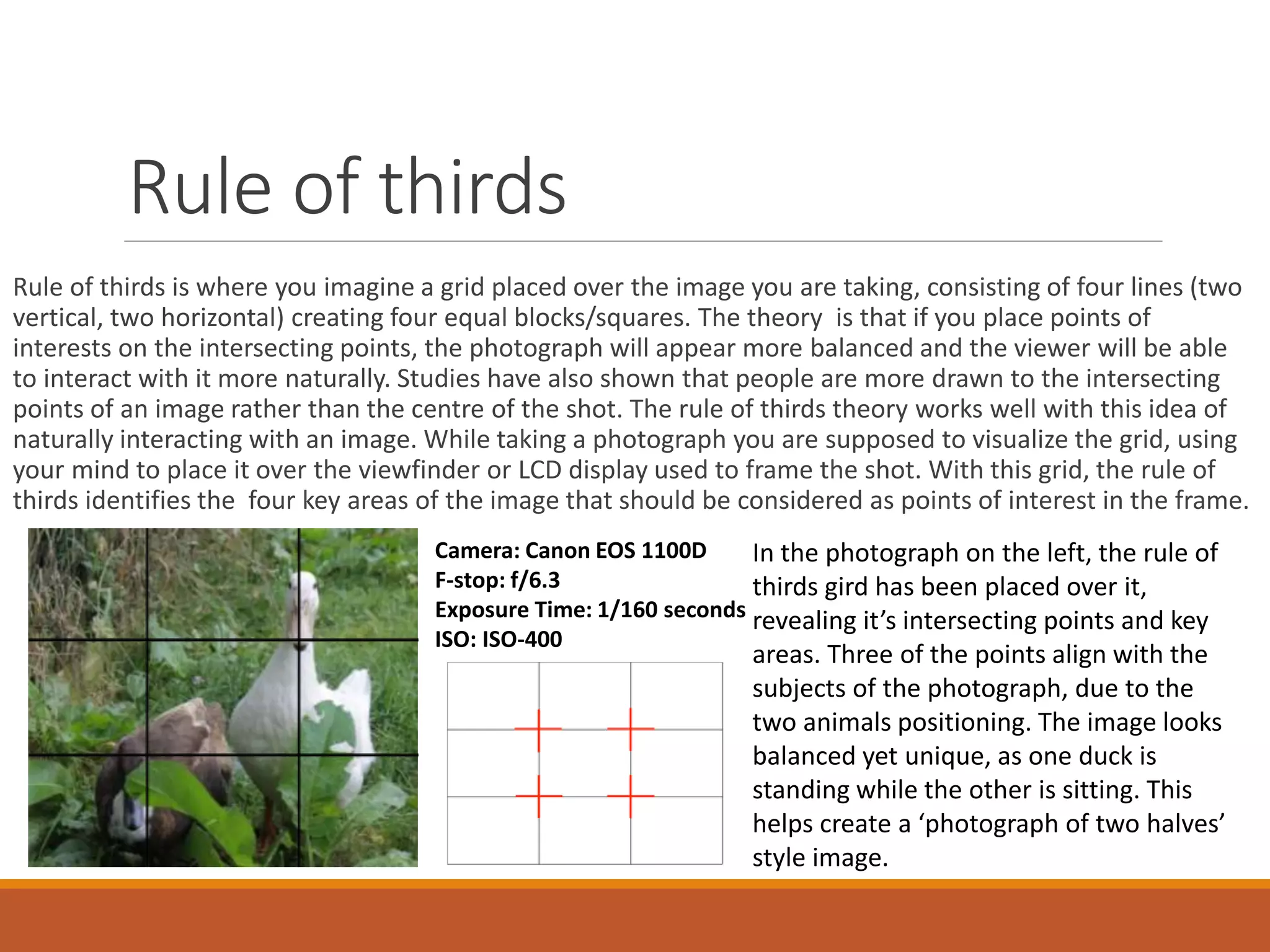 Rule of thirds 
Rule of thirds is where you imagine a grid placed over the image you are taking, consisting of four lines (two 
vertical, two horizontal) creating four equal blocks/squares. The theory is that if you place points of 
interests on the intersecting points, the photograph will appear more balanced and the viewer will be able 
to interact with it more naturally. Studies have also shown that people are more drawn to the intersecting 
points of an image rather than the centre of the shot. The rule of thirds theory works well with this idea of 
naturally interacting with an image. While taking a photograph you are supposed to visualize the grid, using 
your mind to place it over the viewfinder or LCD display used to frame the shot. With this grid, the rule of 
thirds identifies the four key areas of the image that should be considered as points of interest in the frame. 
Camera: Canon EOS 1100D 
F-stop: f/6.3 
Exposure Time: 1/160 seconds 
ISO: ISO-400 
In the photograph on the left, the rule of 
thirds gird has been placed over it, 
revealing it’s intersecting points and key 
areas. Three of the points align with the 
subjects of the photograph, due to the 
two animals positioning. The image looks 
balanced yet unique, as one duck is 
standing while the other is sitting. This 
helps create a ‘photograph of two halves’ 
style image. 
 