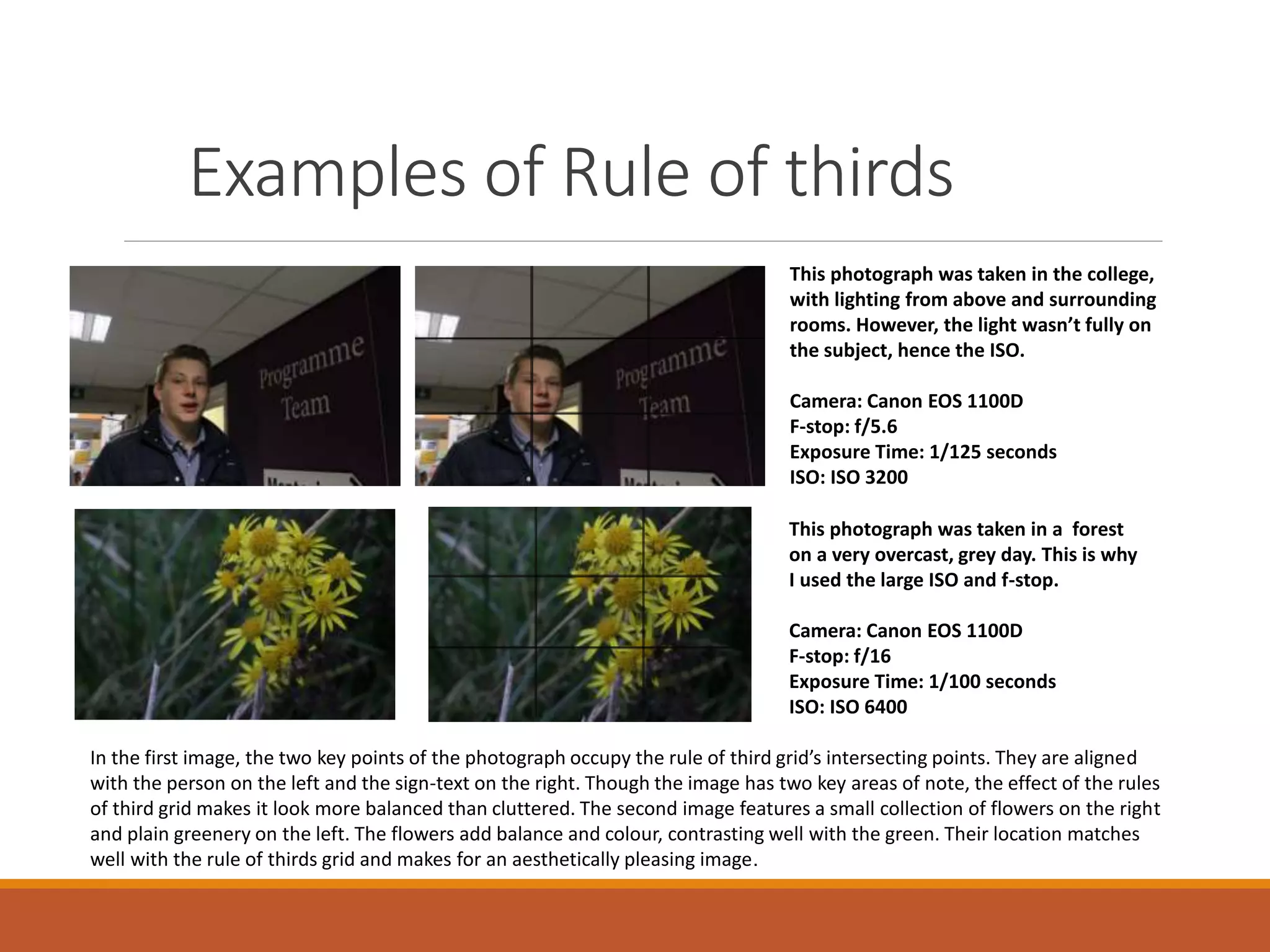Examples of Rule of thirds 
This photograph was taken in the college, 
with lighting from above and surrounding 
rooms. However, the light wasn’t fully on 
the subject, hence the ISO. 
Camera: Canon EOS 1100D 
F-stop: f/5.6 
Exposure Time: 1/125 seconds 
ISO: ISO 3200 
This photograph was taken in a forest 
on a very overcast, grey day. This is why 
I used the large ISO and f-stop. 
Camera: Canon EOS 1100D 
F-stop: f/16 
Exposure Time: 1/100 seconds 
ISO: ISO 6400 
In the first image, the two key points of the photograph occupy the rule of third grid’s intersecting points. They are aligned 
with the person on the left and the sign-text on the right. Though the image has two key areas of note, the effect of the rules 
of third grid makes it look more balanced than cluttered. The second image features a small collection of flowers on the right 
and plain greenery on the left. The flowers add balance and colour, contrasting well with the green. Their location matches 
well with the rule of thirds grid and makes for an aesthetically pleasing image. 
 