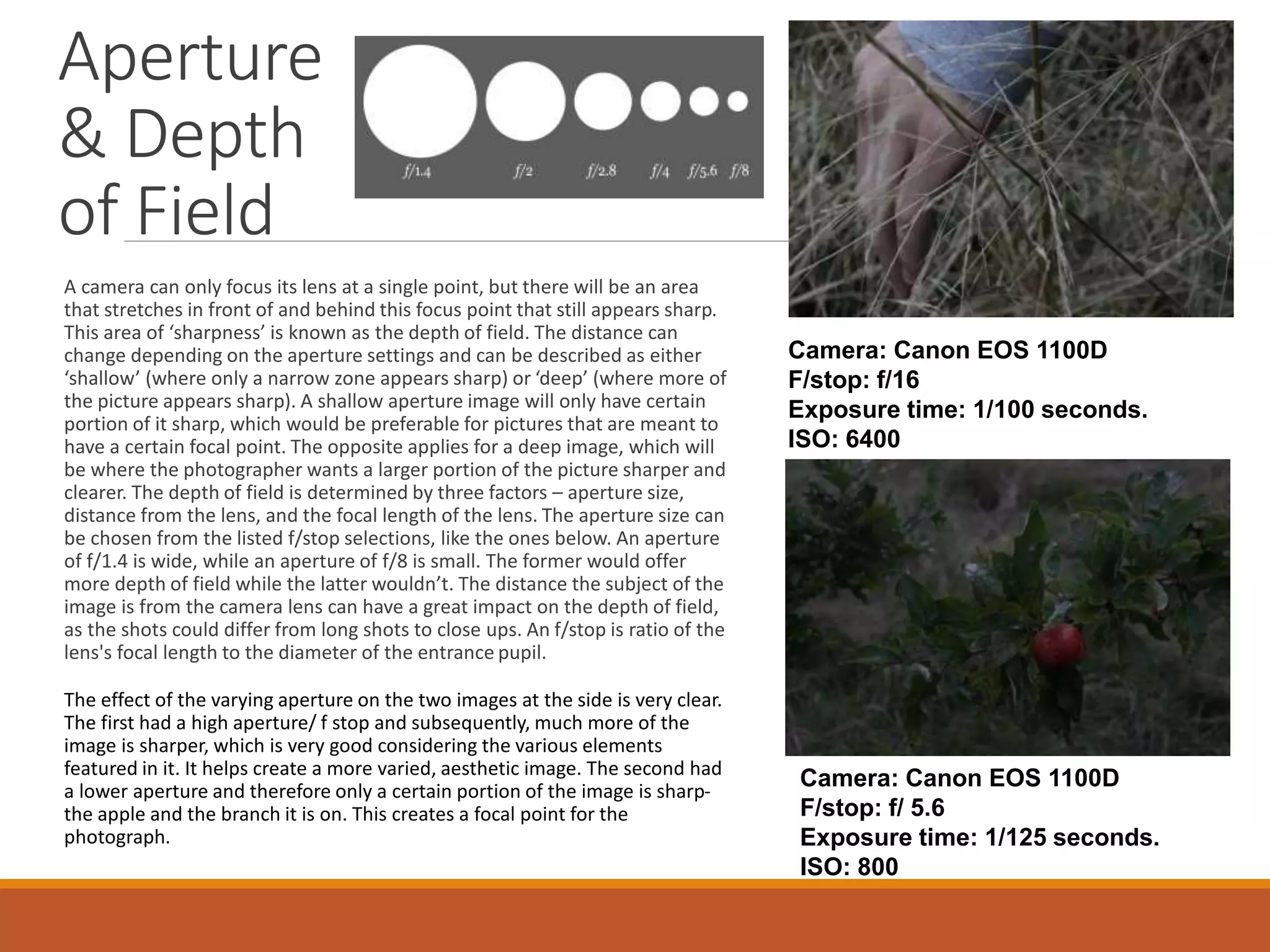 Aperture 
& Depth 
of Field 
A camera can only focus its lens at a single point, but there will be an area 
that stretches in front of and behind this focus point that still appears sharp. 
This area of ‘sharpness’ is known as the depth of field. The distance can 
change depending on the aperture settings and can be described as either 
‘shallow’ (where only a narrow zone appears sharp) or ‘deep’ (where more of 
the picture appears sharp). A shallow aperture image will only have certain 
portion of it sharp, which would be preferable for pictures that are meant to 
have a certain focal point. The opposite applies for a deep image, which will 
be where the photographer wants a larger portion of the picture sharper and 
clearer. The depth of field is determined by three factors – aperture size, 
distance from the lens, and the focal length of the lens. The aperture size can 
be chosen from the listed f/stop selections, like the ones below. An aperture 
of f/1.4 is wide, while an aperture of f/8 is small. The former would offer 
more depth of field while the latter wouldn’t. The distance the subject of the 
image is from the camera lens can have a great impact on the depth of field, 
as the shots could differ from long shots to close ups. An f/stop is ratio of the 
lens's focal length to the diameter of the entrance pupil. 
The effect of the varying aperture on the two images at the side is very clear. 
The first had a high aperture/ f stop and subsequently, much more of the 
image is sharper, which is very good considering the various elements 
featured in it. It helps create a more varied, aesthetic image. The second had 
a lower aperture and therefore only a certain portion of the image is sharp-the 
apple and the branch it is on. This creates a focal point for the 
photograph. 
Camera: Canon EOS 1100D 
F/stop: f/16 
Exposure time: 1/100 seconds. 
ISO: 6400 
Camera: Canon EOS 1100D 
F/stop: f/ 5.6 
Exposure time: 1/125 seconds. 
ISO: 800 
 