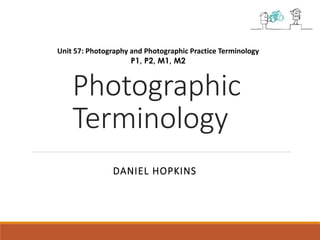 Unit 57: Photography and Photographic Practice Terminology 
P1, P2, M1, M2 
Photographic 
Terminology 
DANIEL HOPKINS 
 