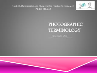 PHOTOGRAPHIC
TERMINOLOGY
___Shannon Orr____
Unit 57: Photography and Photographic Practice Terminology
P1, P2, M1, M2
 