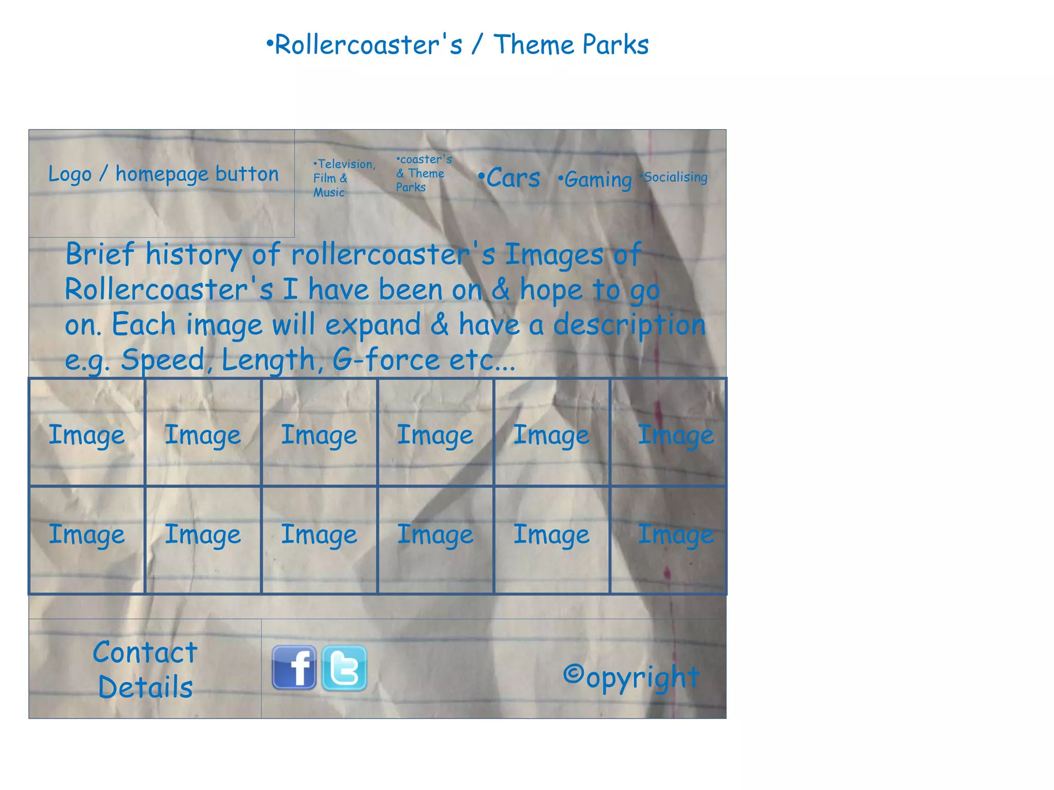 Logo / homepage button Contact Details Television, Film & Music coaster's & Theme Parks Cars Gaming Socialising ©opyright Brief history of rollercoaster's Images of Rollercoaster's I have been on & hope to go on. Each image will expand & have a description e.g. Speed, Length, G-force etc...  Image Image Image Image Image Image Rollercoaster's / Theme Parks Image Image Image Image Image Image 