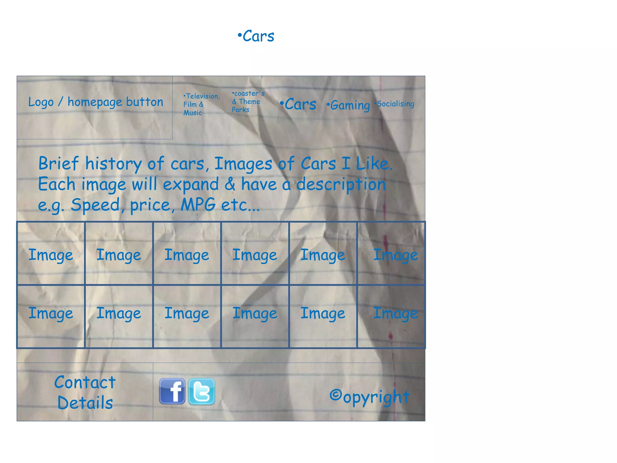 Logo / homepage button Contact Details Television, Film & Music coaster's & Theme Parks Cars Gaming Socialising ©opyright Brief history of cars, Images of Cars I Like. Each image will expand & have a description e.g. Speed, price, MPG etc...  Image Image Image Image Image Image Cars Image Image Image Image Image Image 