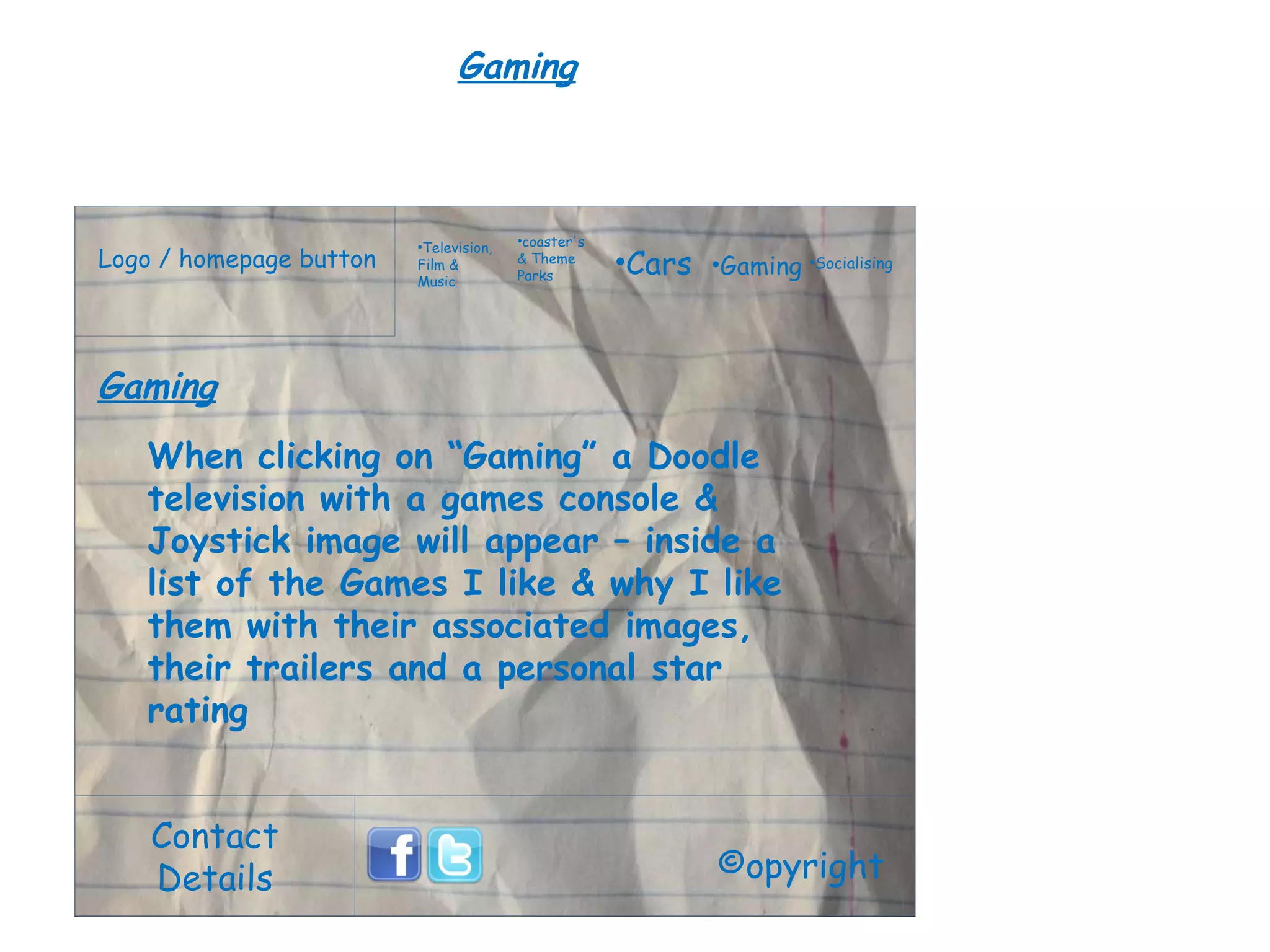 Logo / homepage button Contact Details Television, Film & Music coaster's & Theme Parks Cars Gaming Socialising ©opyright Gaming When clicking on “Gaming” a Doodle television with a games console & Joystick image will appear – inside a list of the Games I like & why I like them with their associated images, their trailers and a personal star rating Gaming 