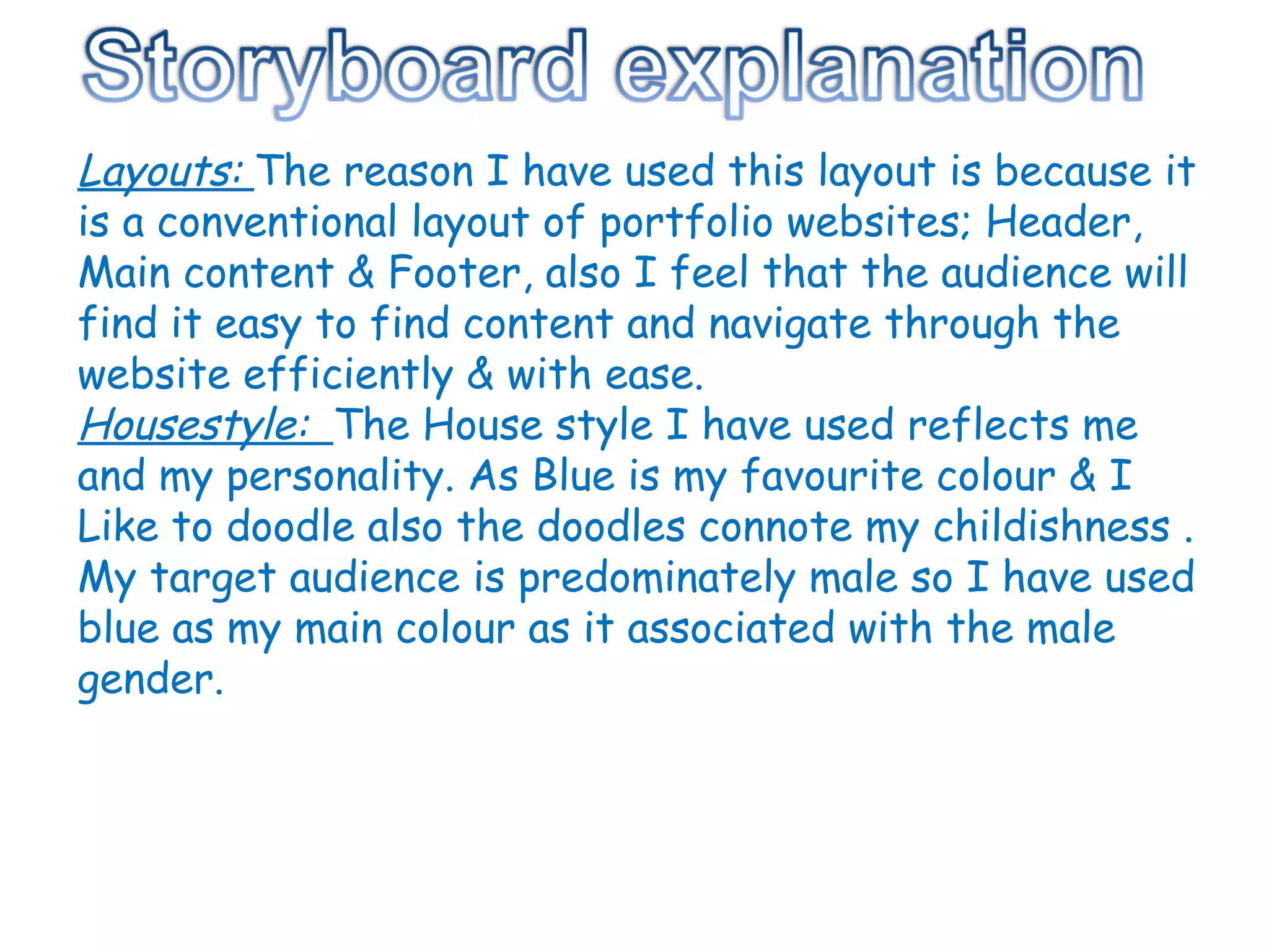 Layouts:  The reason I have used this layout is because it is a conventional layout of portfolio websites; Header, Main content & Footer, also I feel that the audience will find it easy to find content and navigate through the website efficiently & with ease. Housestyle:  The House style I have used reflects me and my personality. As Blue is my favourite colour & I Like to doodle also the doodles connote my childishness . My target audience is predominately male so I have used blue as my main colour as it associated with the male gender. 