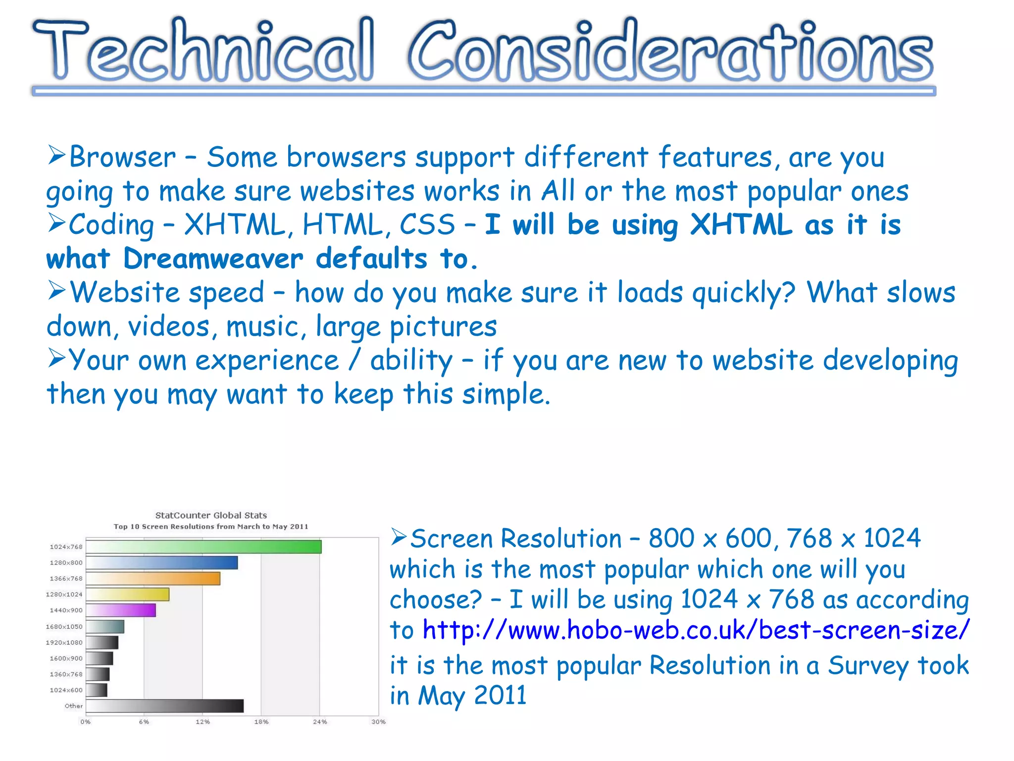 Browser – Some browsers support different features, are you going to make sure websites works in All or the most popular ones Coding – XHTML, HTML, CSS –  I will be using XHTML as it is what Dreamweaver defaults to. Website speed – how do you make sure it loads quickly? What slows down, videos, music, large pictures Your own experience / ability – if you are new to website developing then you may want to keep this simple. Screen Resolution – 800 x 600, 768 x 1024 which is the most popular which one will you choose? – I will be using 1024 x 768 as according to  http://www.hobo-web.co.uk/best-screen-size/  it is the most popular Resolution in a Survey took in May 2011 