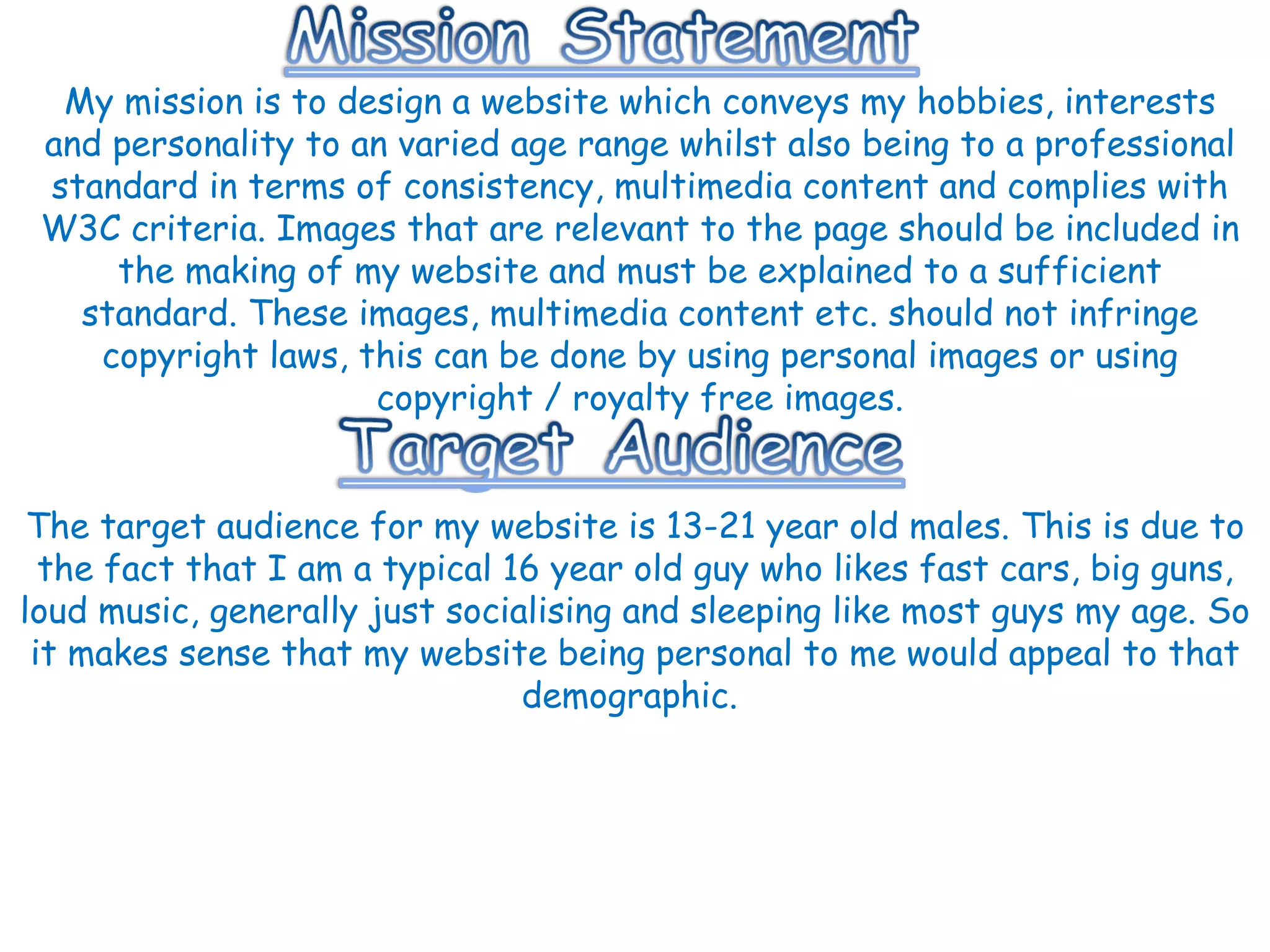 My mission is to design a website which conveys my hobbies, interests and personality to an varied age range whilst also being to a professional standard in terms of consistency, multimedia content and complies with W3C criteria. Images that are relevant to the page should be included in the making of my website and must be explained to a sufficient standard. These images, multimedia content etc. should not infringe copyright laws, this can be done by using personal images or using copyright / royalty free images. The target audience for my website is 13-21 year old males. This is due to the fact that I am a typical 16 year old guy who likes fast cars, big guns, loud music, generally just socialising and sleeping like most guys my age. So it makes sense that my website being personal to me would appeal to that demographic.  
