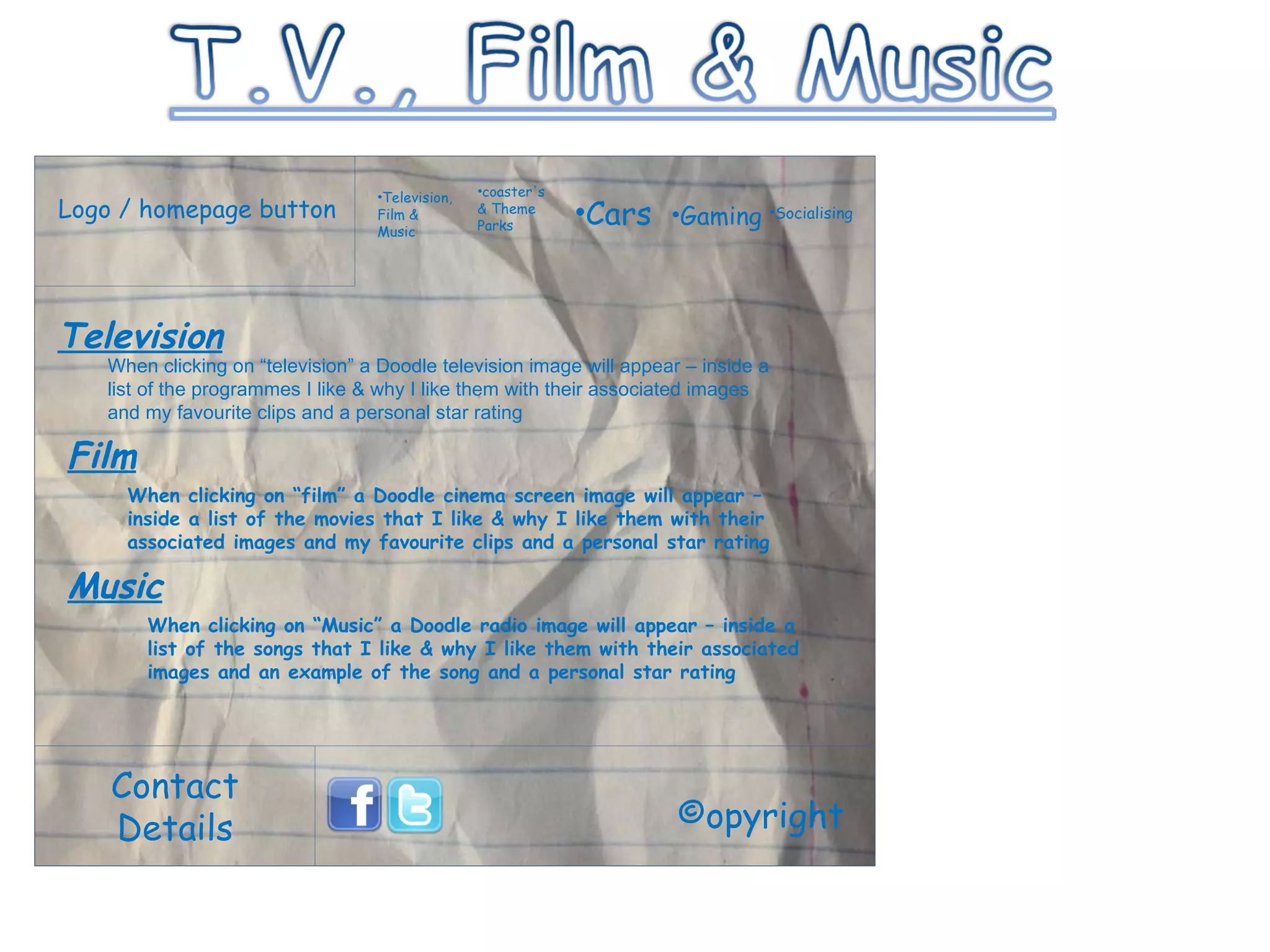 Logo / homepage button Contact Details Television, Film & Music coaster's & Theme Parks Cars Gaming Socialising ©opyright Television When clicking on “television” a Doodle television image will appear – inside a list of the programmes I like & why I like them with their associated images and my favourite clips and a personal star rating Film When clicking on “film” a Doodle cinema screen image will appear – inside a list of the movies that I like & why I like them with their associated images and my favourite clips and a personal star rating Music When clicking on “Music” a Doodle radio image will appear – inside a list of the songs that I like & why I like them with their associated images and an example of the song and a personal star rating 