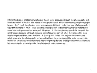 I think this type of photography is harder than it looks because although the photographs just
needs to be out of focus it also needs to look professional, which is something my photographs
lack as I don’t think they look as good as they could. I think if I redid this type of photography I
would think more of what I could take the photograph of and something more different and
more interesting rather than a car park. However I do like the photograph of the bar with the
raindrops on because although they are not in focus you can tell what they are and its more
interesting rather than just a window, I'm quite glad it rained that day because I think the
raindrops made the photographs better and without them they would be quite boring. I also
think next time I would look for more interesting things to take photographs off instead of cars
because they did not really make the photograph more interesting.

12

 