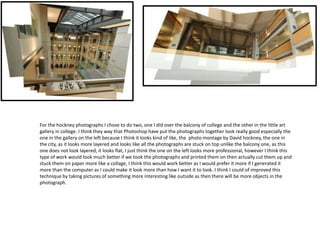 For the hockney photographs I chose to do two, one I did over the balcony of college and the other in the little art
gallery in college. I think they way that Photoshop have put the photographs together look really good especially the
one in the gallery on the left because I think it looks kind of like, the photo montage by David hockney, the one in
the city, as it looks more layered and looks like all the photographs are stuck on top unlike the balcony one, as this
one does not look layered, it looks flat, I just think the one on the left looks more professional, however I think this
type of work would look much better if we took the photographs and printed them on then actually cut them up and
stuck them on paper more like a collage, I think this would work better as I would prefer it more if I generated it
more than the computer as I could make it look more than how I want it to look. I think I could of improved this
technique by taking pictures of something more interesting like outside as then there will be more objects in the
photograph.

 