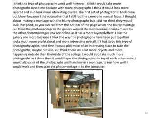 I think this type of photography went well however I think I would take more
photographs next time because with more photographs I think it would look more
layered and also look more interesting overall. The first set of photographs I took came
out blurry because I did not realise that I still had the camera in manual focus, I thought
about making a montage with the blurry photographs but I did not think they would
look that good, as you can tell from the bottom of the page where the blurry montage
is. I think the photomontage in the gallery worked the best because it looks m ore like
the other photomontages you see online as it has a more layered effect. I like the
gallery one more because I think the way the photographs have been put together
looks much more professional and more interesting overall. If I had to do this type of
photography again, next time I would pick more of an interesting place to take the
photographs, maybe outside, as I think there are a lot more objects and more
happening outside than the inside of the college. I would also take much more
photographs as I think then it would layer the photographs on top of each other more, I
would also print of the photographs and hand make a montage, to see how well it
would work and then scan the photomontage in to the computer.

22

 
