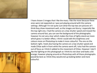 I have chosen 3 images that I like the most, I like the more because these
ones were not expected as I was just playing around with the camera
settings. Although I'm not quite sure what the top two are pictures of I
think they show movement well, as the images are blurry, I especially like
the top right one, I had the camera on a low shutter speed and moved the
camera around fast, you can see the background of the photography
however its not very clear which makes the lines of lights stand out more
which gives it a better effect, I think I could edit this brightness and
colours more on Photoshop to make it more colourful. The one on the
bottom right, I took also having the camera on a low shutter speed and
made Chloe walk in front while the camera went off, I also had the camera
out of focus as I think it added to the movement of Chloe. However I don’t
like the lighting on this photograph as I think its not clear and looks a bit
orange, however playing around on Photoshop with all these photographs
would be best as I think they would end up looking better and more
colourful.

 