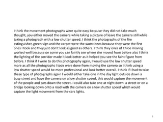 I think the movement photographs were quite easy because they did not take much
thought, you either moved the camera while taking a picture of leave the camera still while
taking a photograph with a low shutter speed. I think the photographs of the fire
extinguisher, green sign and the carpet were the worst ones because they were the first
ones I took and they just don’t look as good as others. I think they ones of Chloe moving
worked well because on some you can faintly see where she moved from before also I think
the lighting of the corridor made it look better as it helped you see the faint figure from
before. I think if I were to do this photography again, I would use the low shutter speed
more as all the photographs I took were done from moving the camera so I think using a
low shutter speed would be more professional and look better overall. I think if I had to take
these type of photographs again I would either take one in the day light outside down a
busy street and have the camera on a low shutter speed, this would capture the movement
of the people and cars down the street. I could also take one at night down a street or on a
bridge looking down onto a road with the camera on a low shutter speed which would
capture the light movement from the cars lights.

8

 