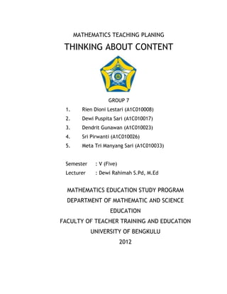 MATHEMATICS TEACHING PLANING

 THINKING ABOUT CONTENT




                   GROUP 7
 1.     Rien Dioni Lestari (A1C010008)
 2.     Dewi Puspita Sari (A1C010017)
 3.     Dendrit Gunawan (A1C010023)
 4.     Sri Pirwanti (A1C010026)
 5.     Meta Tri Manyang Sari (A1C010033)


 Semester    : V (Five)
 Lecturer    : Dewi Rahimah S.Pd, M.Ed


  MATHEMATICS EDUCATION STUDY PROGRAM
  DEPARTMENT OF MATHEMATIC AND SCIENCE
                   EDUCATION
FACULTY OF TEACHER TRAINING AND EDUCATION
            UNIVERSITY OF BENGKULU
                          2012
 