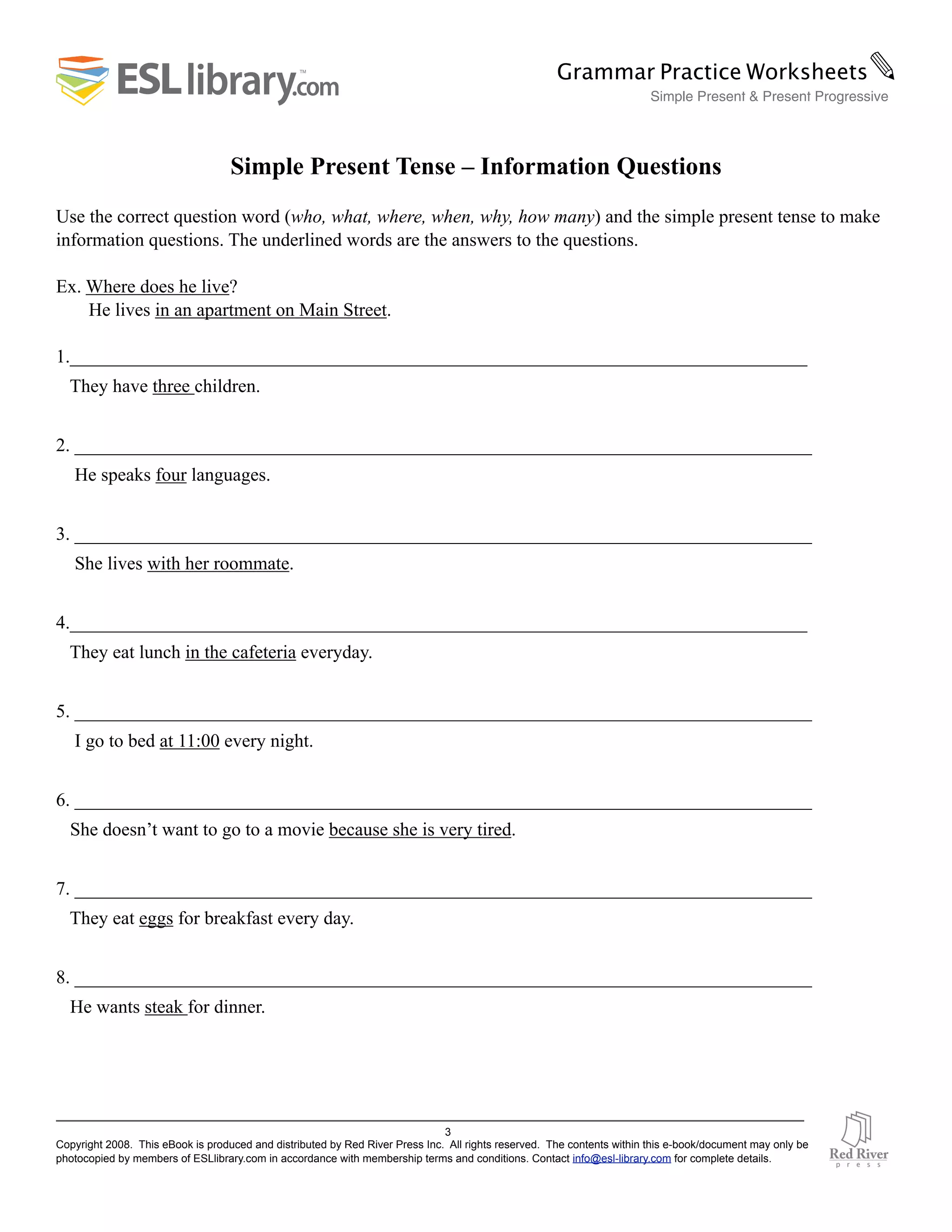 Simple Present Tense – Information Questions
Use the correct question word (who, what, where, when, why, how many) and the simple present tense to make
information questions. The underlined words are the answers to the questions.
Ex. Where does he live?
He lives in an apartment on Main Street.
1._______________________________________________________________________________
They have three children.
2. _______________________________________________________________________________
He speaks four languages.
3. _______________________________________________________________________________
She lives with her roommate.
4._______________________________________________________________________________
They eat lunch in the cafeteria everyday.
5. _______________________________________________________________________________
I go to bed at 11:00 every night.
6. _______________________________________________________________________________
She doesn’t want to go to a movie because she is very tired.
7. _______________________________________________________________________________
They eat eggs for breakfast every day.
8. _______________________________________________________________________________
He wants steak for dinner.
3
Copyright 2008. This eBook is produced and distributed by Red River Press Inc. All rights reserved. The contents within this e-book/document may only be
photocopied by members of ESLlibrary.com in accordance with membership terms and conditions. Contact info@esl-library.com for complete details.
Grammar Practice Worksheets✎
Simple Present & Present Progressive
 