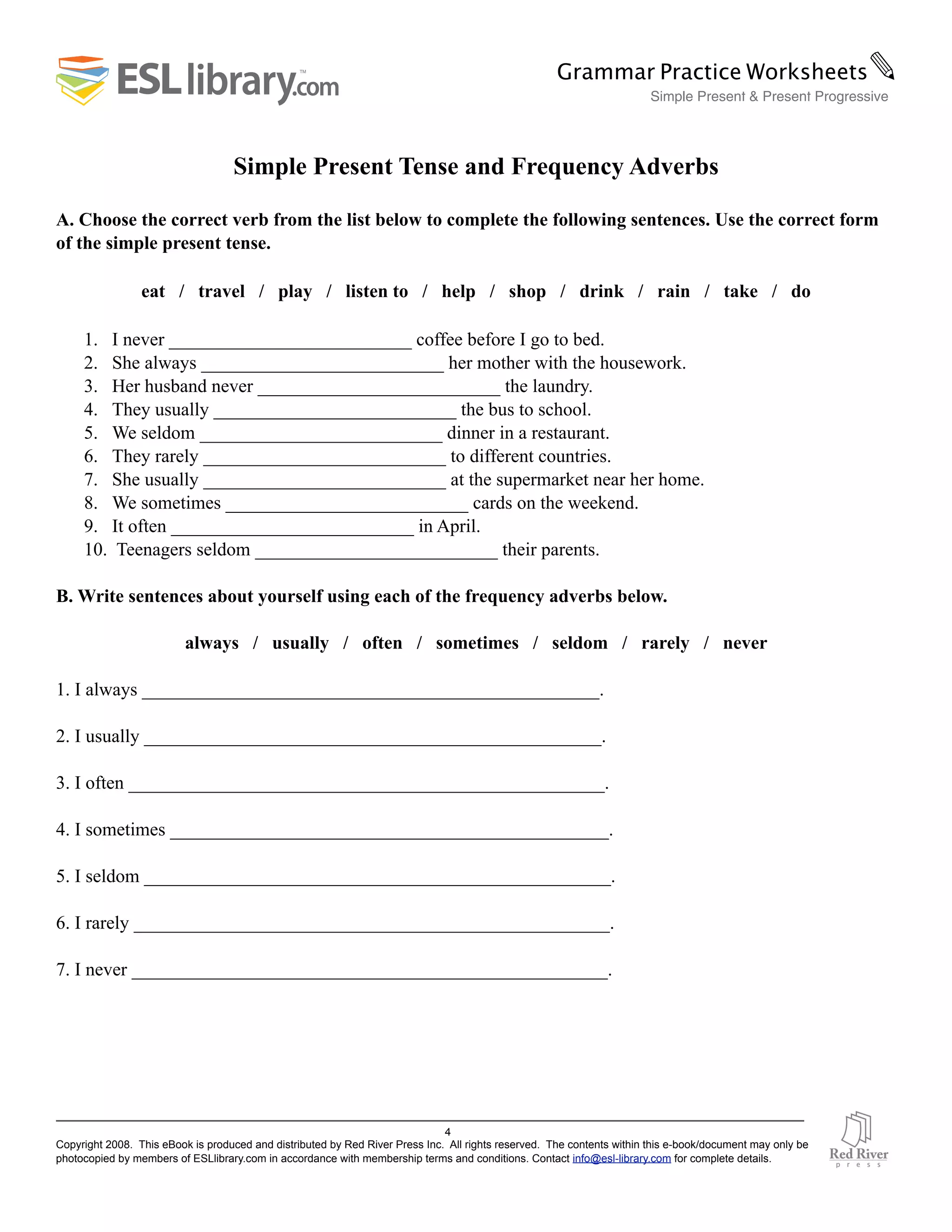 Simple Present Tense and Frequency Adverbs
A. Choose the correct verb from the list below to complete the following sentences. Use the correct form
of the simple present tense.
eat / travel / play / listen to / help / shop / drink / rain / take / do
1. I never __________________________ coffee before I go to bed.
2. She always __________________________ her mother with the housework.
3. Her husband never __________________________ the laundry.
4. They usually __________________________ the bus to school.
5. We seldom __________________________ dinner in a restaurant.
6. They rarely __________________________ to different countries.
7. She usually __________________________ at the supermarket near her home.
8. We sometimes __________________________ cards on the weekend.
9. It often __________________________ in April.
10. Teenagers seldom __________________________ their parents.
B. Write sentences about yourself using each of the frequency adverbs below.
always / usually / often / sometimes / seldom / rarely / never
1. I always _________________________________________________.
2. I usually _________________________________________________.
3. I often ___________________________________________________.
4. I sometimes _______________________________________________.
5. I seldom __________________________________________________.
6. I rarely ___________________________________________________.
7. I never ___________________________________________________.
4
Copyright 2008. This eBook is produced and distributed by Red River Press Inc. All rights reserved. The contents within this e-book/document may only be
photocopied by members of ESLlibrary.com in accordance with membership terms and conditions. Contact info@esl-library.com for complete details.
Grammar Practice Worksheets✎
Simple Present & Present Progressive
 