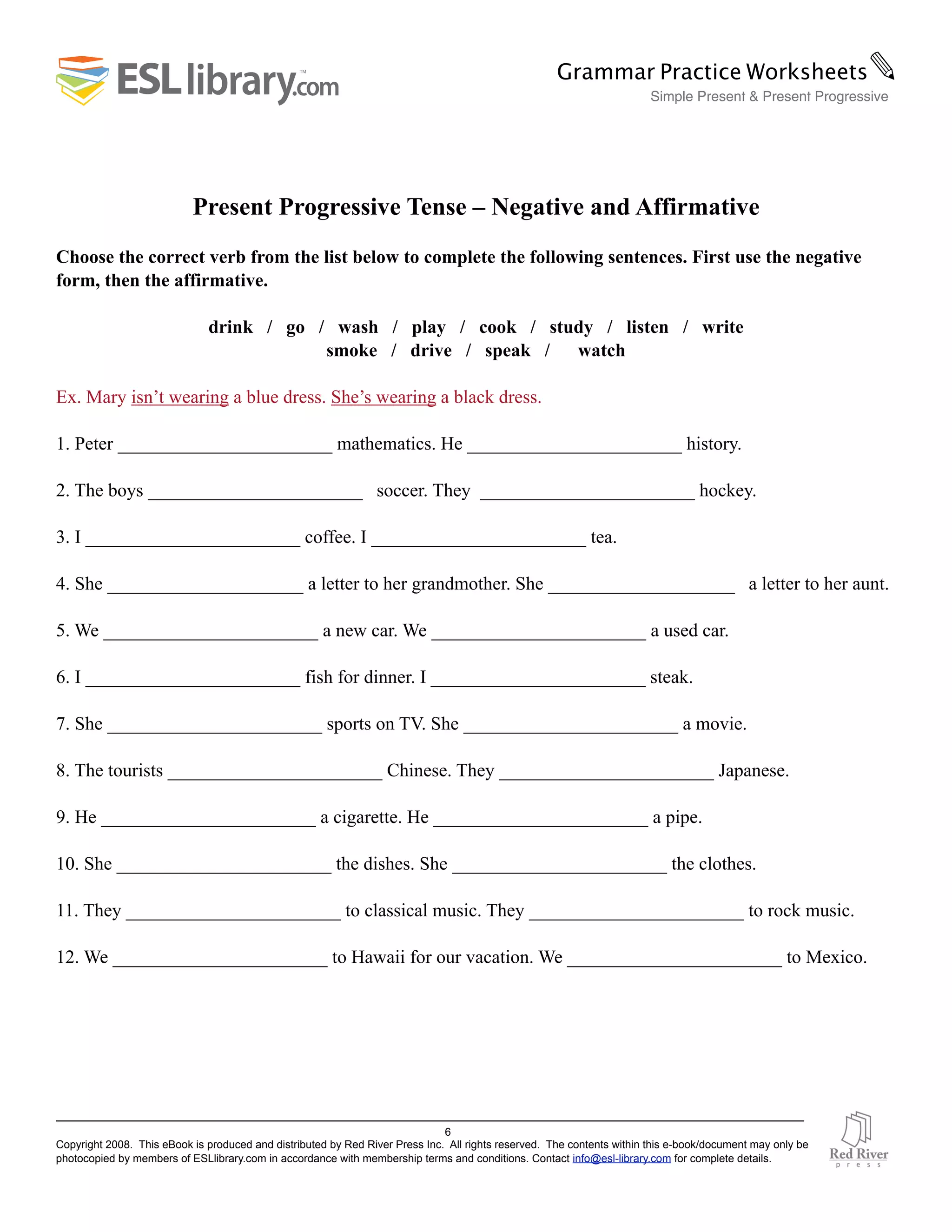 Present Progressive Tense – Negative and Affirmative
Choose the correct verb from the list below to complete the following sentences. First use the negative
form, then the affirmative.
drink / go / wash / play / cook / study / listen / write
smoke / drive / speak / watch
Ex. Mary isn’t wearing a blue dress. She’s wearing a black dress.
1. Peter _______________________ mathematics. He _______________________ history.
2. The boys _______________________ soccer. They _______________________ hockey.
3. I _______________________ coffee. I _______________________ tea.
4. She _____________________ a letter to her grandmother. She ____________________ a letter to her aunt.
5. We _______________________ a new car. We _______________________ a used car.
6. I _______________________ fish for dinner. I _______________________ steak.
7. She _______________________ sports on TV. She _______________________ a movie.
8. The tourists _______________________ Chinese. They _______________________ Japanese.
9. He _______________________ a cigarette. He _______________________ a pipe.
10. She _______________________ the dishes. She _______________________ the clothes.
11. They _______________________ to classical music. They _______________________ to rock music.
12. We _______________________ to Hawaii for our vacation. We _______________________ to Mexico.
6
Copyright 2008. This eBook is produced and distributed by Red River Press Inc. All rights reserved. The contents within this e-book/document may only be
photocopied by members of ESLlibrary.com in accordance with membership terms and conditions. Contact info@esl-library.com for complete details.
Grammar Practice Worksheets✎
Simple Present & Present Progressive
 
