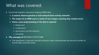 What was covered:
 Functional magnetic resonance imaging (fMRI) data:
 is used to observe genuine or task induced brain activity networks
 The output of an fMRI scan is a series of raw images, meaning they contain errors
 Hence, some preprocessing on the data is required
 Realignment
 Coregistration
 Segmentation and Normalization
 Smoothing
 The concept of RESTING STATE FMRI
 The hypothesis is that task induced activation maps underestimate the size and number of
functionally connected areas
 