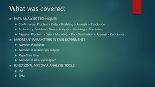 What was covered:
 DATA ANALYSIS TECHNIQUES
 Confirmatory: Problem > Data > Modeling > Analysis > Conclusion
 Exploratory: Problem > Data > Analysis > Modeling > Conclusion
 Bayesian: Problem > Data > Modeling > Prior Distribution > Analysis > Conclusion
 IMPORTANT PARAMETERS IN FMRI EXPERIMENTS
 Number of subjects
 Number of sessions per subject
 Repetition time
 Number of slices per subject
 FUNCTIONAL MRI DATA ANALYSIS TOOLS:
 FSL
 SPM
 