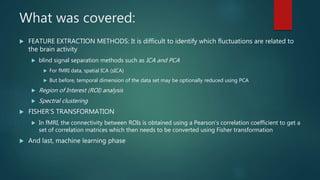What was covered:
 FEATURE EXTRACTION METHODS: It is difficult to identify which fluctuations are related to
the brain activity
 blind signal separation methods such as ICA and PCA
 For fMRI data, spatial ICA (sICA)
 But before, temporal dimension of the data set may be optionally reduced using PCA
 Region of Interest (ROI) analysis
 Spectral clustering
 FISHER’S TRANSFORMATION
 In fMRI, the connectivity between ROIs is obtained using a Pearson’s correlation coefficient to get a
set of correlation matrices which then needs to be converted using Fisher transformation
 And last, machine learning phase
 
