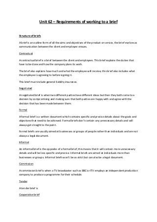 Unit 62 – Requirements of working to a brief


Structure of briefs

A brief is an outline form of all the aims and objectives of the product or service, the brief evolves as
communication between the client and employee ensues.

Contractual

A contractual brief is a brief between the client and employees. This brief explains the duties that
have to be done and how the company plans its work.

The brief also explains how much and what the employee will receive, this brief also includes what
the employee is agreeing to before signing it.

This brief must include general liability insurance.

Negotiated

A negotiated brief is when two different parties have different ideas but then they both come to a
decision by compromising and making sure that both parties are happy with and agree with the
decision that has been made between them.

Formal

A formal brief is a written document which contains specific and precise details about the goals and
objectives that need to be achieved. Formal briefs don’t contain any unnecessary details and will
always get straight to the point.

Formal briefs are usually aimed at businesses or groups of people rather than individuals and are not
always a legal document.

Informal

An informal brief is the opposite of a formal brief, this means that it will contain more unnecessary
details and will be less specific and precise. Informal briefs are aimed at individuals more than
businesses or groups. Informal briefs won’t be as strict but can also be a legal document.

Commission

A commission brief is when a TV broadcaster such as BBC or ITV employs an independent production
company to produce a programme for their schedule.

Tender

A tender brief is

Cooperative brief
 