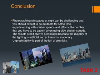 Conclusion
 Photographing cityscapes at night can be challenging and
you should expect to be outdoors for some time,
experimenting with shutter speeds and effects. Remember
that you have to be patient when using slow shutter speeds.
The results aren’t always predictable because the majority of
the lighting is artificial and at times not stationary.
Unpredictability is part of the fun of creativity.

TASK 2

 