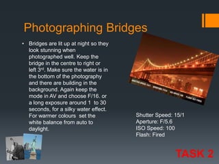 Photographing Bridges
• Bridges are lit up at night so they
look stunning when
photographed well. Keep the
bridge in the centre to right or
left 3rd. Make sure the water is in
the bottom of the photography
and there are building in the
background. Again keep the
mode in AV and choose F/16. or
a long exposure around 1 to 30
seconds, for a silky water effect.
For warmer colours set the
white balance from auto to
daylight.

Shutter Speed: 15/1
Aperture: F/5.6
ISO Speed: 100
Flash: Fired

TASK 2

 
