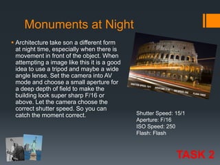 Monuments at Night
 Architecture take son a different form
at night time, especially when there is
movement in front of the object. When
attempting a image like this it is a good
idea to use a tripod and maybe a wide
angle lense. Set the camera into AV
mode and choose a small aperture for
a deep depth of field to make the
building look super sharp F/16 or
above. Let the camera choose the
correct shutter speed. So you can
catch the moment correct.

Shutter Speed: 15/1
Aperture: F/16
ISO Speed: 250
Flash: Flash

TASK 2

 