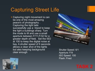 Capturing Street Life
 Capturing night movement is can
be one of the most amazing
peace's of photography .
Capturing the light tails
successfully use a tripod to keep
the light a buildings sharp. Turn
the mode to M and use a small
aperture between F/11-F/32 for a
greater depth of field. Set the ISO
at 100 to keep the digital noise at
bay. A shutter speed of 6 seconds
allows a clear shot of the lights
but also keeping background
clear enough

Shutter Speed: 6/1
Aperture: F/9
ISO Speed: 100
Flash: Fired

TASK 2

 